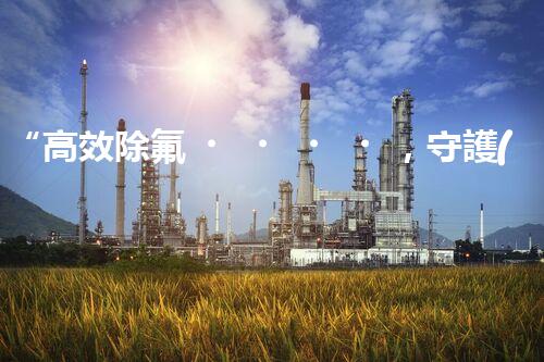 “高效除氟，守護(hù)碧水藍(lán)天——廢水中氟離子處理新篇章”